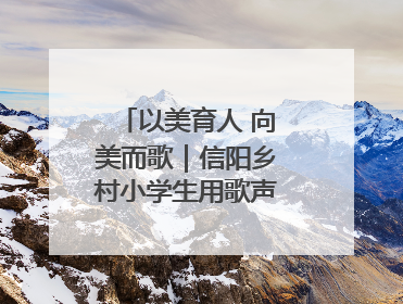 以美育人 向美而歌｜信阳乡村小学生用歌声传承经典