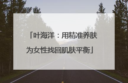 叶海洋：用精准养肤为女性找回肌肤平衡
