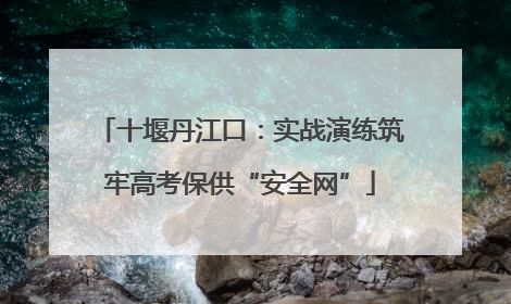 十堰丹江口：实战演练筑牢高考保供“安全网”