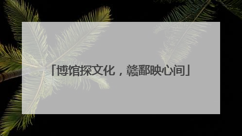 博馆探文化，赣鄱映心间
