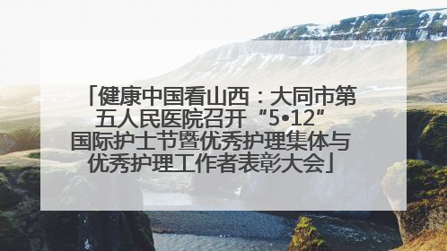健康中国看山西：大同市第五人民医院召开“5•12”国际护士节暨优秀护理集体与优秀护理工作者表彰大会