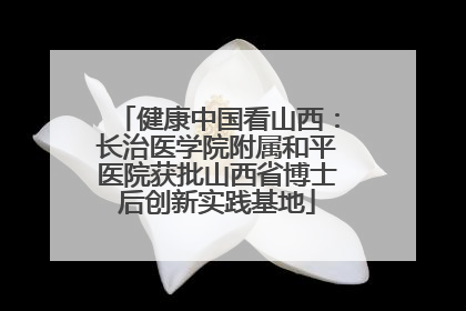 健康中国看山西：长治医学院附属和平医院获批山西省博士后创新实践基地