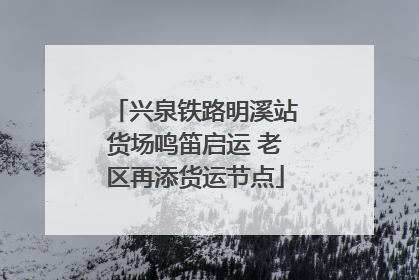 兴泉铁路明溪站货场鸣笛启运 老区再添货运节点