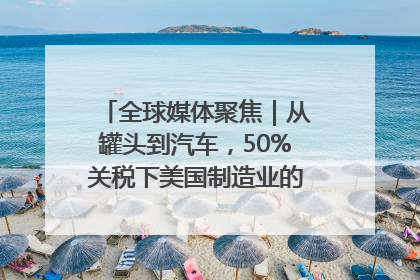 全球媒体聚焦｜从罐头到汽车，50%关税下美国制造业的“生死劫”