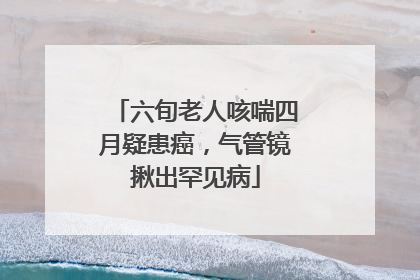 六旬老人咳喘四月疑患癌，气管镜揪出罕见病