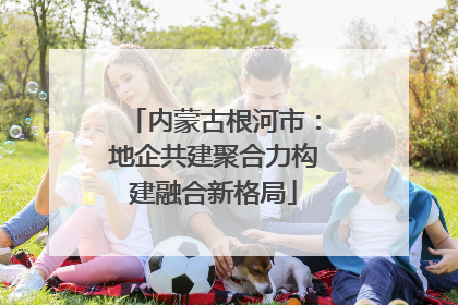 内蒙古根河市：地企共建聚合力构建融合新格局