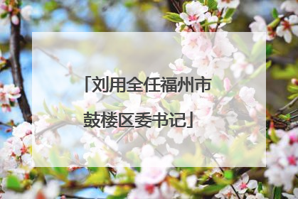 刘用全任福州市鼓楼区委书记