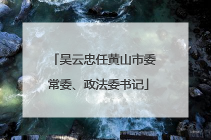 吴云忠任黄山市委常委、政法委书记
