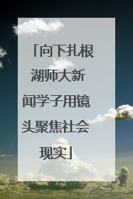向下扎根 湖师大新闻学子用镜头聚焦社会现实