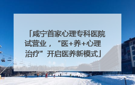咸宁首家心理专科医院试营业，“医+养+心理治疗”开启医养新模式