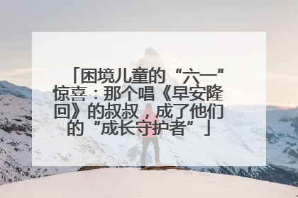 困境儿童的“六一”惊喜：那个唱《早安隆回》的叔叔，成了他们的“成长守护者”