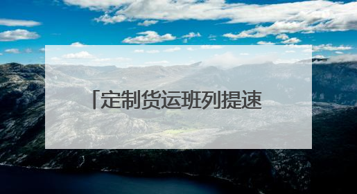 定制货运班列提速 护航企业物流畅通