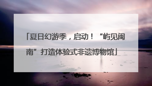夏日幻游季，启动！“屿见闽南”打造体验式非遗博物馆