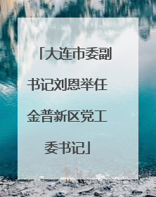 大连市委副书记刘恩举任金普新区党工委书记