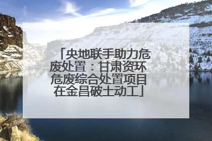 央地联手助力危废处置：甘肃资环危废综合处置项目在金昌破土动工