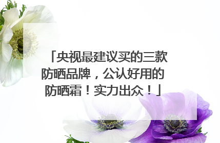 央视最建议买的三款防晒品牌，公认好用的防晒霜！实力出众！