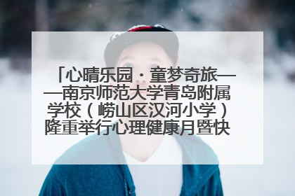 心晴乐园・童梦奇旅——南京师范大学青岛附属学校（崂山区汉河小学）隆重举行心理健康月暨快乐六一游园会