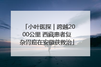 小叶医探｜跨越2000公里 西藏患者复杂胃癌在安徽获救治