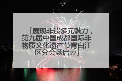 展现非遗多元魅力，第九届中国成都国际非物质文化遗产节青白江区分会场启幕