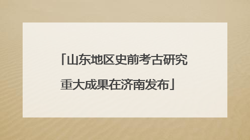 山东地区史前考古研究重大成果在济南发布