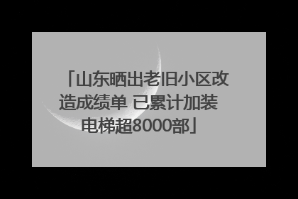 山东晒出老旧小区改造成绩单 已累计加装电梯超8000部