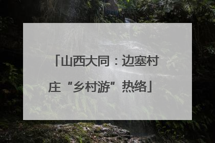 山西大同：边塞村庄“乡村游”热络