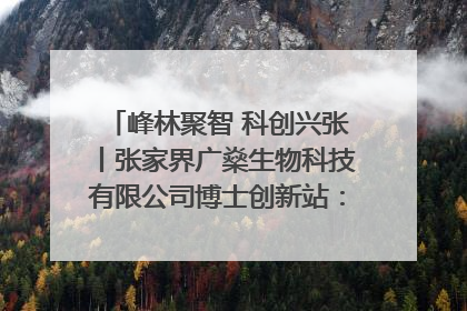 峰林聚智 科创兴张丨张家界广燊生物科技有限公司博士创新站：立足生态优势 激活“绿色宝藏”