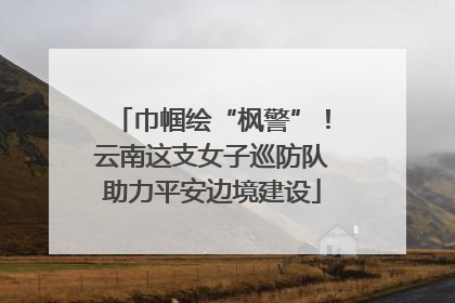 巾帼绘“枫警”！云南这支女子巡防队助力平安边境建设