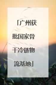 广州获批国家骨干冷链物流基地