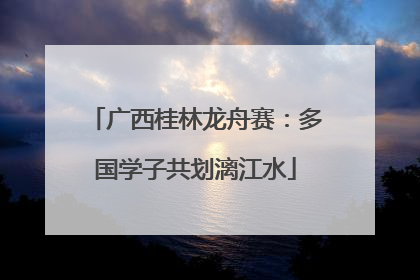 广西桂林龙舟赛：多国学子共划漓江水