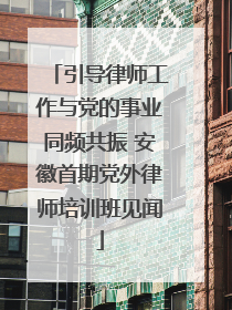 引导律师工作与党的事业同频共振 安徽首期党外律师培训班见闻