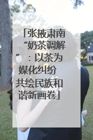 张掖肃南“奶茶调解”：以茶为媒化纠纷 共绘民族和谐新画卷