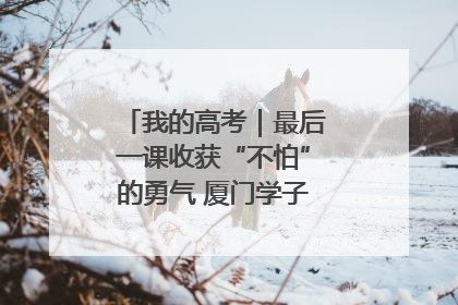 我的高考｜最后一课收获“不怕”的勇气 厦门学子万里同风赴新程