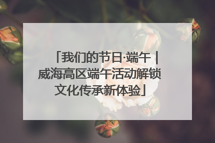 我们的节日·端午｜威海高区端午活动解锁文化传承新体验