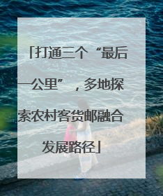 打通三个“最后一公里”，多地探索农村客货邮融合发展路径