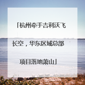 杭州牵手吉利沃飞长空，华东区域总部项目落地萧山