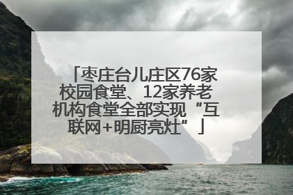 枣庄台儿庄区76家校园食堂、12家养老机构食堂全部实现“互联网+明厨亮灶”