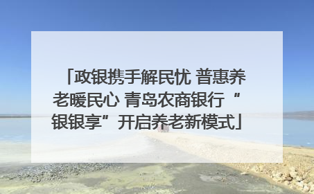 政银携手解民忧 普惠养老暖民心 青岛农商银行“银银享”开启养老新模式