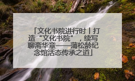 文化书院进行时丨打造“文化书院”，续写聊斋华章——蒲松龄纪念馆活态传承之道