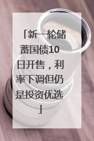 新一轮储蓄国债10日开售，利率下调但仍是投资优选