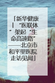 新华健康丨“医联体”架起“生命高速路”——北京市和平里医院走访见闻