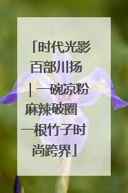 时代光影 百部川扬｜一碗凉粉麻辣破圈 一根竹子时尚跨界