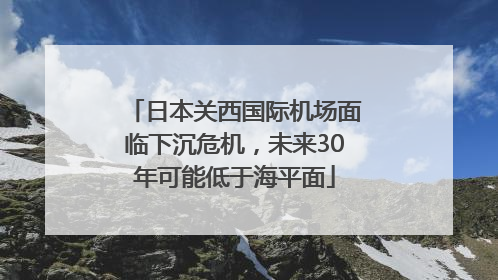 日本关西国际机场面临下沉危机，未来30年可能低于海平面