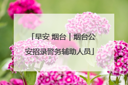早安 烟台｜烟台公安招录警务辅助人员