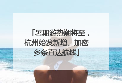 暑期游热潮将至，杭州始发新增、加密多条直达航线