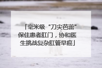毫米级“刀尖芭蕾”保住患者肛门，协和医生挑战复杂肛管早癌