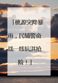 桃源突降暴雨，民辅警奋战一线抗洪抢险！