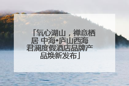 氧心湖山，禅意栖居 中海•庐山西海君澜度假酒店品牌产品焕新发布