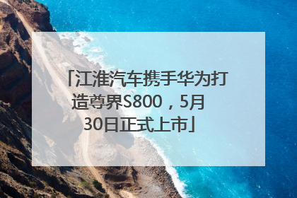 江淮汽车携手华为打造尊界S800，5月30日正式上市