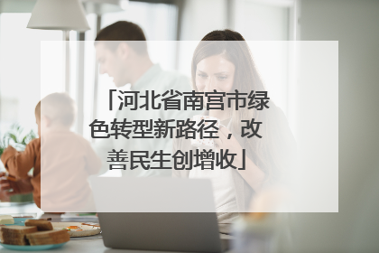 河北省南宫市绿色转型新路径，改善民生创增收